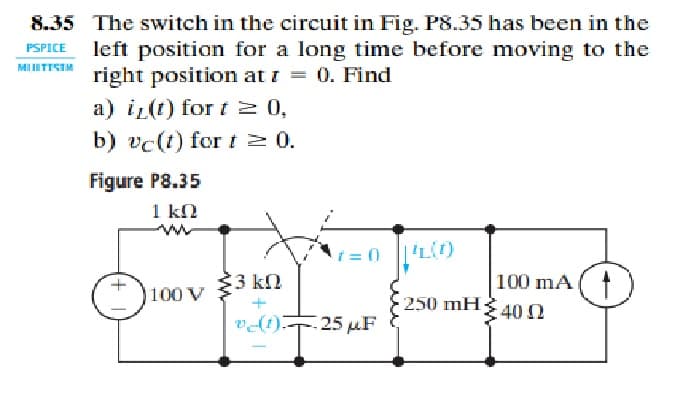 8.35 The switch in the circuit in Fig. P8.35 has been in the
left position for a long time before moving to the
right position at i = 0. Find
a) iz(t) for t 2 0,
b) vc(t) fort 2 0.
MUITISIM
Figure P8.35
1 kn
t = 0
3 kn
100 mA (t
100 V
250 mH40N
vdt) 25 µF
