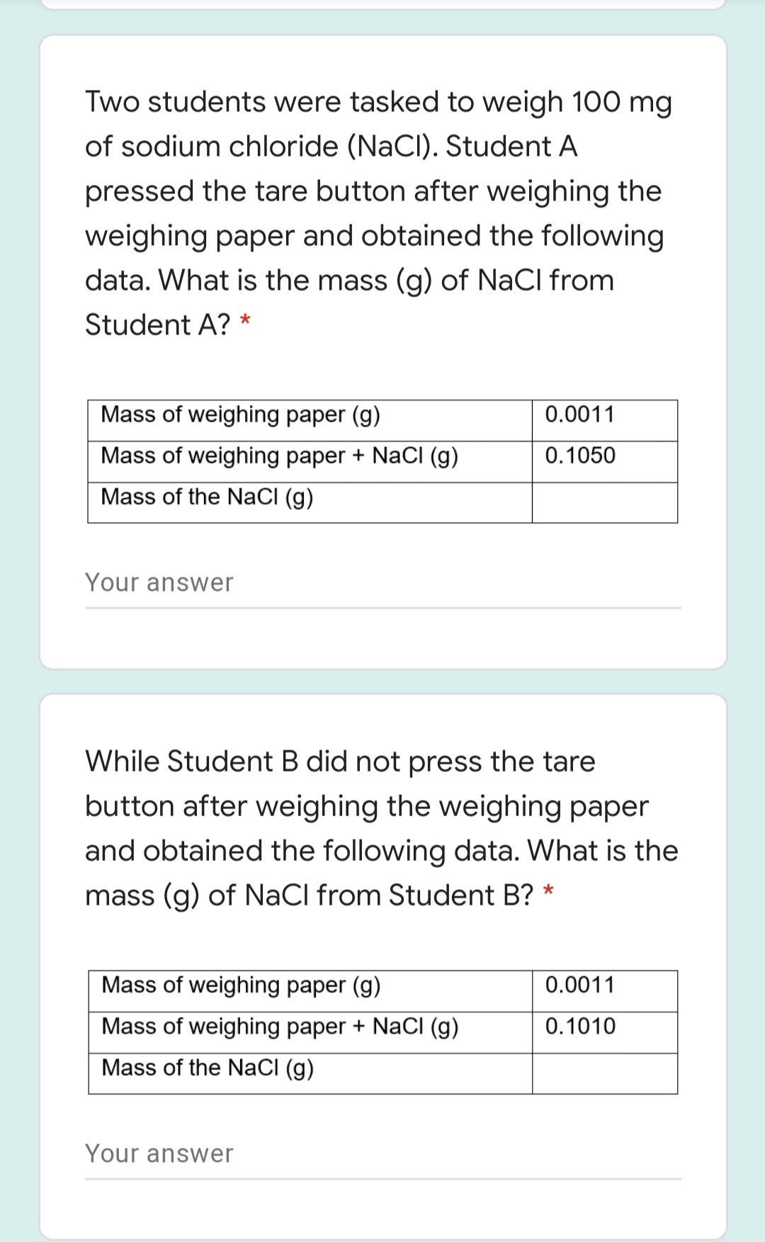 Two students were tasked to weigh 100 mg
of sodium chloride (NaCI). Student A
pressed the tare button after weighing the
weighing paper and obtained the following
data. What is the mass (g) of NaCl from
Student A?
Mass of weighing paper (g)
0.0011
Mass of weighing paper + NaCl (g)
0.1050
Mass of the NaCI (g)
Your answer
While Student B did not press the tare
button after weighing the weighing paper
and obtained the following data. What is the
mass (g) of NaCl from Student B? *
Mass of weighing paper (g)
0.0011
Mass of weighing paper + NaCI (g)
0.1010
Mass of the NaCI (g)
Your answer
