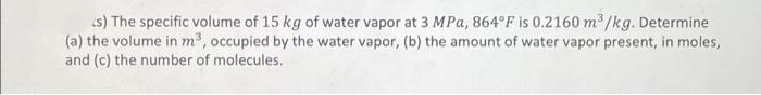 (s) The specific volume of 15 kg of water vapor at 3 MPa, 864°F is 0.2160 m³/kg. Determine
(a) the volume in m³, occupied by the water vapor, (b) the amount of water vapor present, in moles,
and (c) the number of molecules.