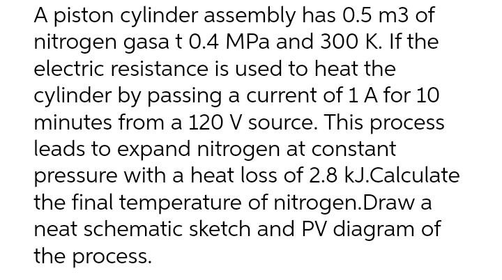 A piston cylinder assembly has 0.5 m3 of
nitrogen gasa t 0.4 MPa and 300 K. If the
electric resistance is used to heat the
cylinder by passing a current of 1 A for 10
minutes from a 120 V source. This process
leads to expand nitrogen at constant
pressure with a heat loss of 2.8 kJ.Calculate
the final temperature of nitrogen.Draw a
neat schematic sketch and PV diagram of
the process.