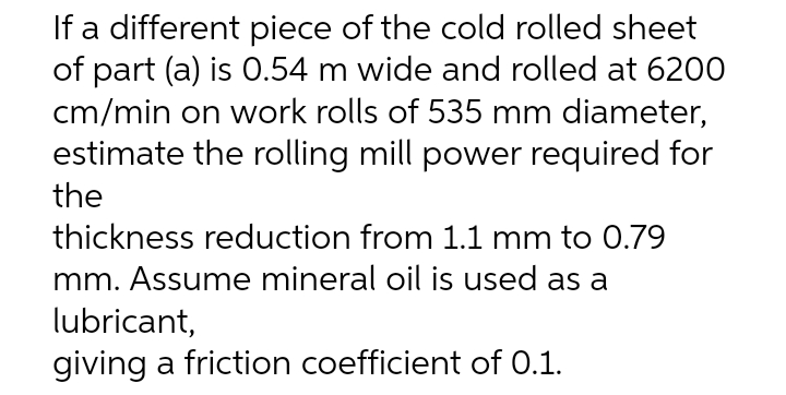 If a different piece of the cold rolled sheet
of part (a) is 0.54 m wide and rolled at 6200
cm/min on work rolls of 535 mm diameter,
estimate the rolling mill power required for
the
thickness reduction from 1.1 mm to 0.79
mm. Assume mineral oil is used as a
lubricant,
giving a friction coefficient of 0.1.