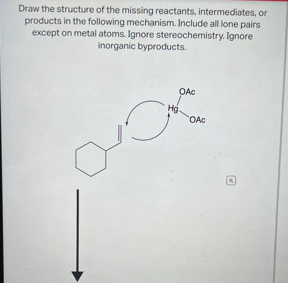 Draw the structure of the missing reactants, intermediates, or
products in the following mechanism. Include all lone pairs
except on metal atoms. Ignore stereochemistry. Ignore
inorganic byproducts.
OAc
Hg
OAc
