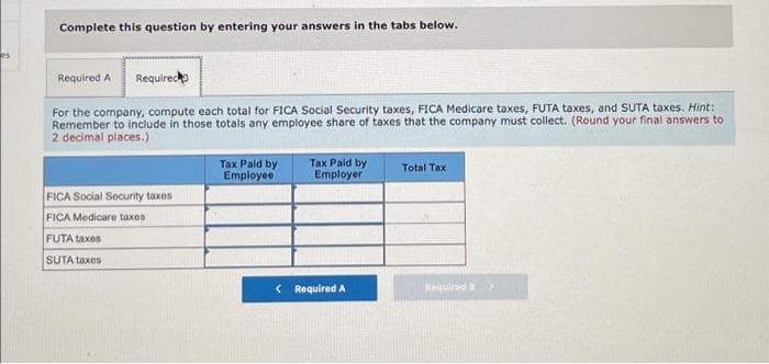 es
Complete this question by entering your answers in the tabs below.
Required A
For the company, compute each total for FICA Social Security taxes, FICA Medicare taxes, FUTA taxes, and SUTA taxes. Hint:
Remember to include in those totals any employee share of taxes that the company must collect. (Round your final answers to
2 decimal places.)
Required
FICA Social Security taxes
FICA Medicare taxes
FUTA taxes
SUTA taxes
Tax Paid by
Employee
Tax Paid by
Employer
< Required A
Total Tax
Required >