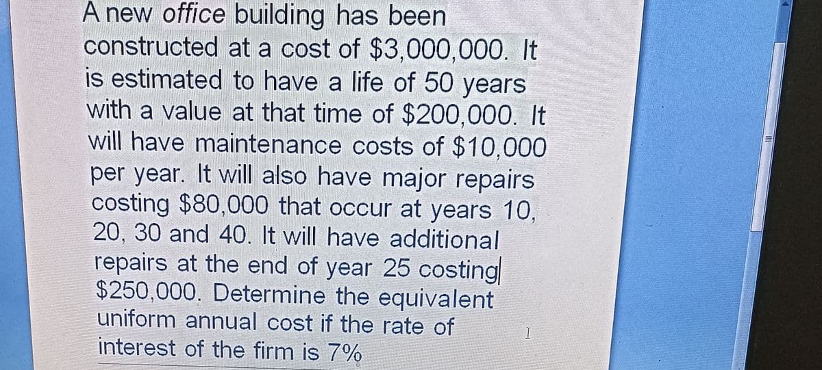 A new office building has been
constructed at a cost of $3,000,000. It
is estimated to have a life of 50 years
with a value at that time of $200,000. It
will have maintenance costs of $10,000
per year. It will also have major repairs
costing $80,000 that occur at years 10,
20, 30 and 40. It will have additional
repairs at the end of year 25 costing
$250,000. Determine the equivalent
uniform annual cost if the rate of
interest of the firm is 7%
I
103