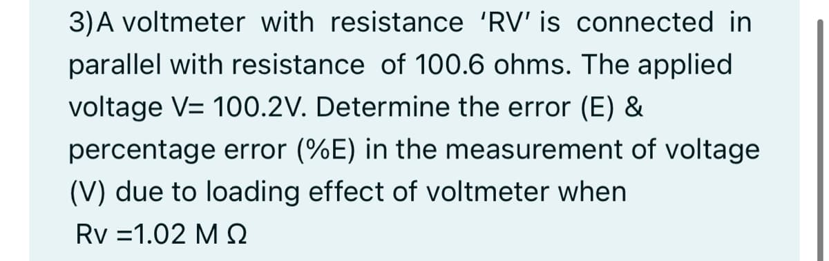 3)A voltmeter with resistance 'RV' is connected in
parallel with resistance of 100.6 ohms. The applied
voltage V= 100.2V. Determine the error (E) &
percentage error (%E) in the measurement of voltage
(V) due to loading effect of voltmeter when
Rv =1.02 M e
