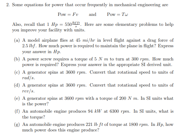 2. Some equations for power that occur frequently in mechanical engineering are
Pow = Fv
and
Pow = Tw
Also, recall that 1 Hp = 550ft. Here are some elementary problems to help
you improve your facility with units.
(a) A model airplane flies at 45 mi/hr in level flight against a drag force of
2.5 lbf. How much power is required to maintain the plane in flight? Express
your answer in Hp.
(b) A power screw requires a torque of 5 N m to turn at 300 rpm. How much
power is required? Express your answer in the appropriate SI derived unit.
(c) A generator spins at 3600 rpm. Convert that rotational speed to units of
rad/s.
(d) A generator spins at 3600 rpm. Convert that rotational speed to units of
rev/s.
(e) A generator spins at 3600 rpm with a torque of 200 N m. In SI units what
is the power?
(f) An automobile engine produces 94 kW at 6300 rpm. In SI units, what is
the torque?
(g) An automobile engine produces 221 lb ft of torque at 1800 rpm. In Hp, how
much power does this engine produce?
