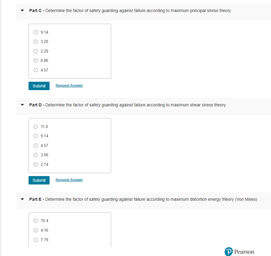 Part C - Determine the factor of safety guarding against failure according to maximum principal stress theory
O 9.14
O 3.20
O 2.29
O 6.86
O 4.57
Submit
Request Answer
Part D - Determine the factor of safety guarding against failure according to maximum shear stress theory
O 11.0
9.14
4.57
O 3.66
O 2.74
Submit
Request Answer
Part E - Determine the factor of safety guarding against failure according to maximum distortion energy theory (Von Mises)
O 10.4
O 4.16
O 7.79
Pearson
