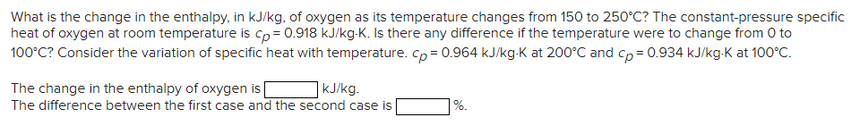 What is the change in the enthalpy, in kJ/kg, of oxygen as its temperature changes from 150 to 250°C? The constant-pressure specific
heat of oxygen at room temperature is cp = 0.918 kJ/kg-K. Is there any difference if the temperature were to change from 0 to
100°C? Consider the variation of specific heat with temperature. Cp= 0.964 kJ/kg-K at 200°C and cp= 0.934 kJ/kg-K at 100°C.
The change in the enthalpy of oxygen is
kJ/kg.
The difference between the first case and the second case is
%.
