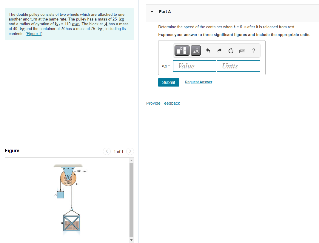 Part A
The double pulley consists of two wheels which are attached to one
another and turn at the same rate. The pulley has a mass of 25 kg
and a radius of gyration of ko = 110 mm. The block at A has a mass
of 40 kg and the container at B has a mass of 75 kg , including its
contents. (Figure 1)
Determine the speed of the container when t = 6 s after it is released from rest.
Express your answer to three significant figures and include the appropriate units.
?
VB =
Value
Units
Submit
Request Answer
Provide Feedback
Figure
< 1 of 1
200 mm

