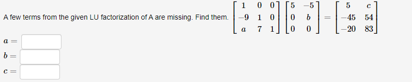 1 0 0] [5 -5
A few terms from the given LU factorization of A are missing. Find them. -9 1 0
16
b
0
a 7
a =
b=
C =
H-E
5
с
-45 54
-20 83