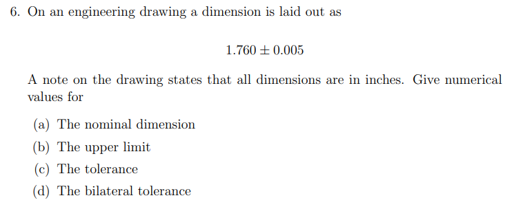 6. On an engineering drawing a dimension is laid out as
1.760 + 0.005
A note on the drawing states that all dimensions are in inches. Give numerical
values for
(a) The nominal dimension
(b) The upper limit
(c) The tolerance
(d) The bilateral tolerance
