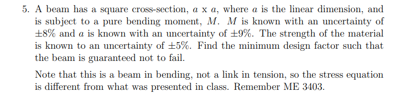 5. A beam has a square cross-section, a x a, where a is the linear dimension, and
is subject to a pure bending moment, M. M is known with an uncertainty of
+8% and a is known with an uncertainty of +9%. The strength of the material
is known to an uncertainty of ±5%. Find the minimum design factor such that
the beam is guaranteed not to fail.
Note that this is a beam in bending, not a link in tension, so the stress equation
is different from what was presented in class. Remember ME 3403.
