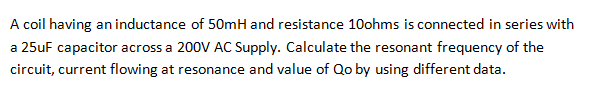 A coil having an inductance of 50mH and resistance 10ohms is connected in series with
a 25uF capacitor across a 200V AC Supply. Calculate the resonant frequency of the
circuit, current flowing at resonance and value of Qo by using different data.