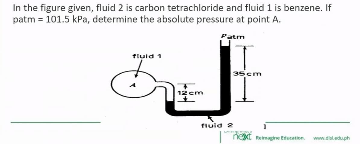 In the figure given, fluid 2 is carbon tetrachloride and fluid 1 is benzene. If
patm = 101.5 kPa, determine the absolute pressure at point A.
fluid 1
A
T
12 cm
Patm
fluid 2
35 cm
]
LIVE 10
nexxt Reimagine Education. www.dlsl.edu.ph