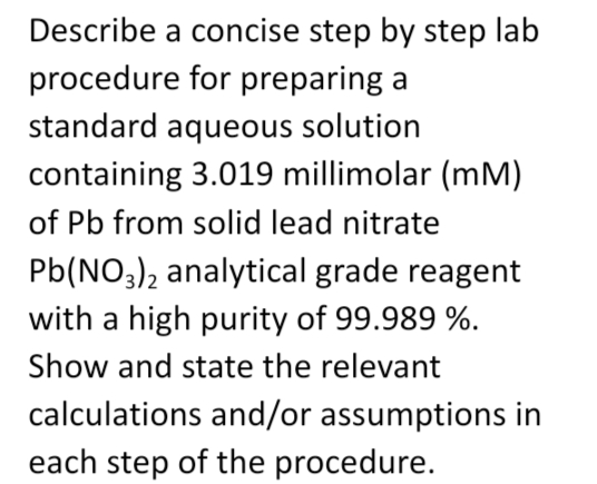 Describe a concise step by step lab
procedure for preparing a
standard aqueous solution
containing 3.019 millimolar (mm)
of Pb from solid lead nitrate
Pb(NO3)2 analytical grade reagent
with a high purity of 99.989 %.
Show and state the relevant
calculations and/or assumptions in
each step of the procedure.