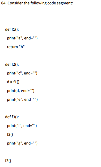 84. Consider the following code segment:
def f1():
print("a", end="")
return "b"
def f2():
print("c", end="")
d = f1()
print(d, end="")
print("e", end="")
def f3():
print("f", end="")
f2()
print("g", end="")
f3()