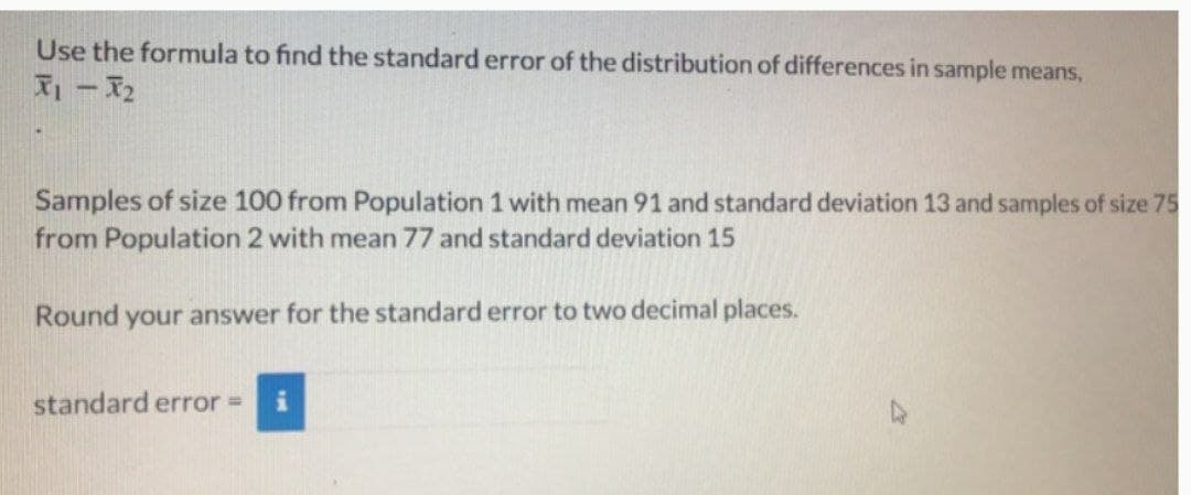 Use the formula to find the standard error of the distribution of differences in sample means,
2
Samples of size 100 from Population 1 with mean 91 and standard deviation 13 and samples of size 75
from Population 2 with mean 77 and standard deviation 15
Round your answer for the standard error to two decimal places.
standard error =