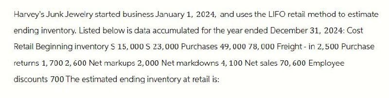Harvey's Junk Jewelry started business January 1, 2024, and uses the LIFO retail method to estimate
ending inventory. Listed below is data accumulated for the year ended December 31, 2024: Cost
Retail Beginning inventory $ 15,000 $ 23,000 Purchases 49,000 78,000 Freight - in 2,500 Purchase
returns 1,700 2,600 Net markups 2,000 Net markdowns 4, 100 Net sales 70, 600 Employee
discounts 700 The estimated ending inventory at retail is: