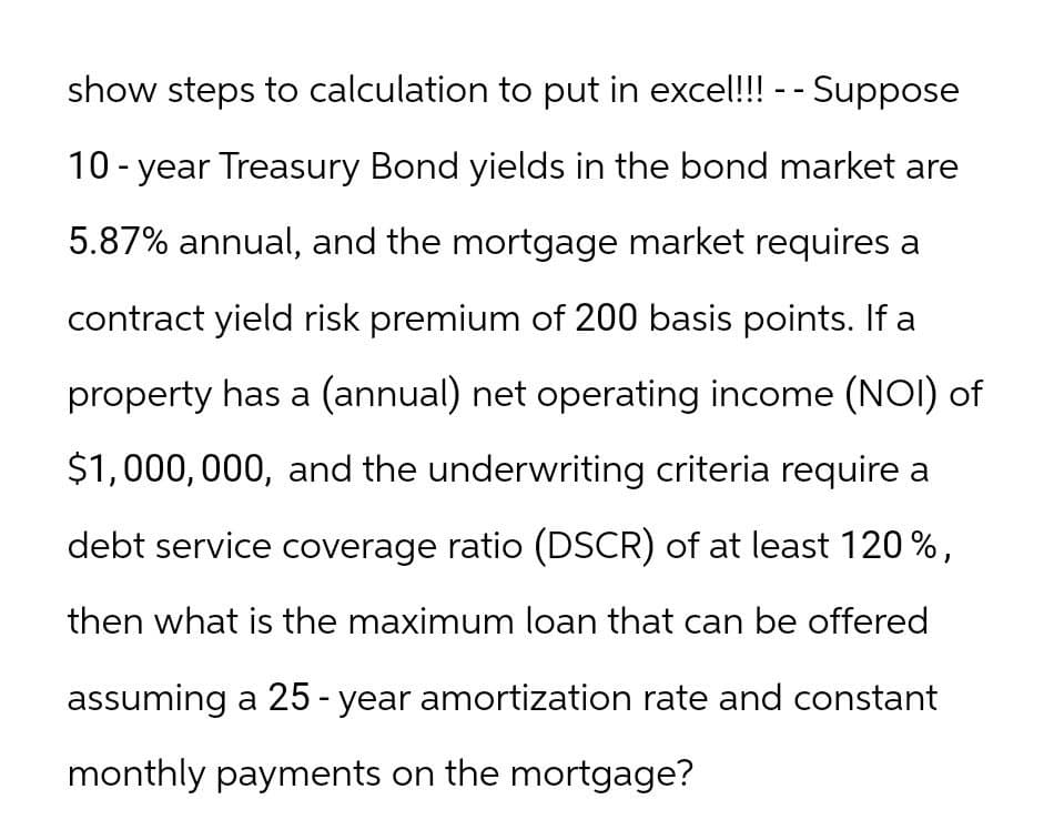 show steps to calculation to put in excel!!! - - Suppose
10-year Treasury Bond yields in the bond market are
5.87% annual, and the mortgage market requires a
contract yield risk premium of 200 basis points. If a
property has a (annual) net operating income (NOI) of
$1,000,000, and the underwriting criteria require a
debt service coverage ratio (DSCR) of at least 120%,
then what is the maximum loan that can be offered
assuming a 25-year amortization rate and constant
monthly payments on the mortgage?