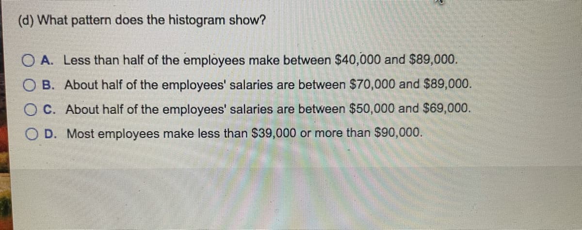 (d) What pattern does the histogram show?
O A. Less than half of the employees make between $40,000 and $89,000.
B. About half of the employees' salaries are between $70,000 and $89,000.
O C. About half of the employees' salaries are between $50,000 and $69,000.
O D. Most employees make less than $39,000 or more than $90,000.
