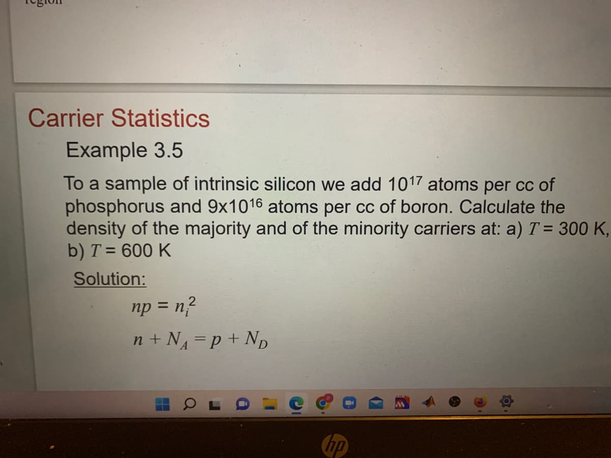 Carrier Statistics
Example 3.5
To a sample of intrinsic silicon we add 1017 atoms per cc of
phosphorus and 9x1016 atoms per cc of boron. Calculate the
density of the majority and of the minority carriers at: a) T = 300 K,
b) T = 600 K
Solution:
2
np = n²
n+ N₁ = P + N₂D
hp