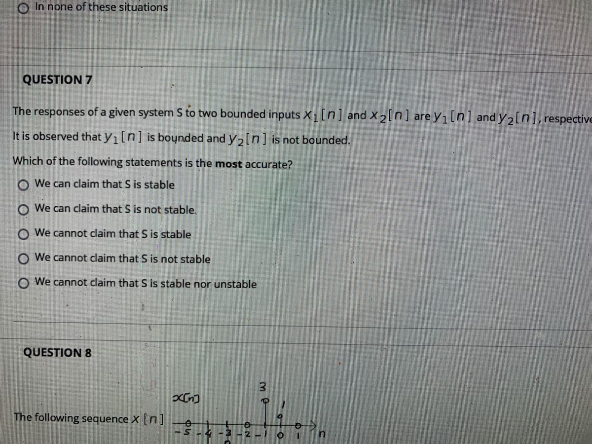 In none of these situations
QUESTION 7
The responses of a given system S to two bounded inputs X1[n] and X2[n] are y1[n] and y,[n], respective
It is observed that y1[n] is bounded and y2[n] is not bounded.
Which of the following statements is the most accurate?
We can claim that S is stable
We can claim that S is not stable.
O We cannot claim that S is stable
We cannot claim that S is not stable
O We cannot claim that S is stable nor unstable
QUESTION 8
The following sequence X [n]
S-4-E
1.
O O O
