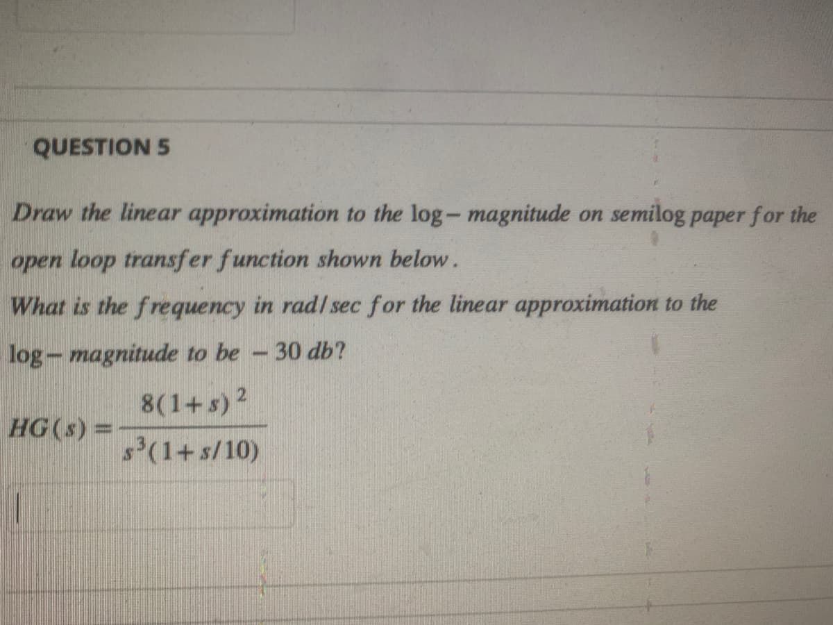 QUESTION 5
Draw the linear approximation to the log-magnitude on semilog paper for the
open loop transfer function shown below.
What is the frequency in rad/ sec for the linear approximation to the
log-magnitude to be - 30 db?
8(1+s) ²
s³(1+s/10)
HG (s) =