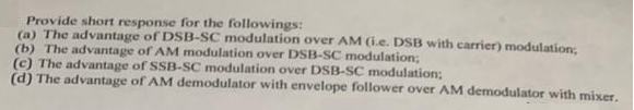 Provide short response for the followings:
(a) The advantage of DSB-SC modulation over AM (i.e. DSB with carrier) modulation;
(b) The advantage of AM modulation over DSB-SC modulation;
(c) The advantage of SSB-SC modulation over DSB-SC modulation;
(d) The advantage of AM demodulator with envelope follower over AM demodulator with mixer.