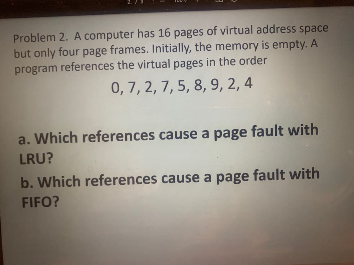 Problem 2. A computer has 16 pages of virtual address space
but only four page frames. Initially, the memory is empty. A
program references the virtual pages in the order
0, 7, 2, 7, 5, 8, 9, 2, 4
a. Which references cause a page fault with
LRU?
b. Which references cause a page fault with
FIFO?