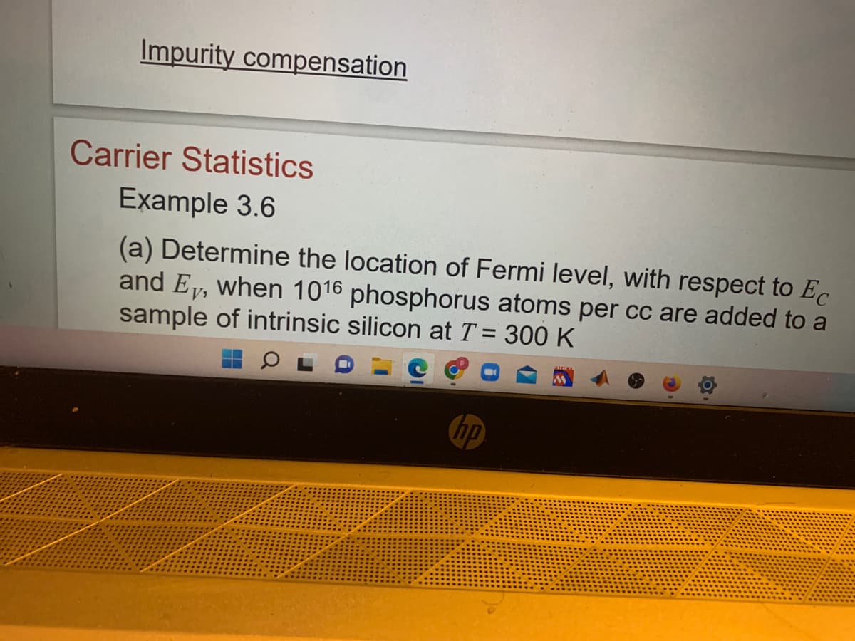Impurity compensation
Carrier Statistics
Example 3.6
(a) Determine the location of Fermi level, with respect to Ec
and Ey, when 1016 phosphorus atoms per cc are added to a
sample of intrinsic silicon at T = 300 K
hp