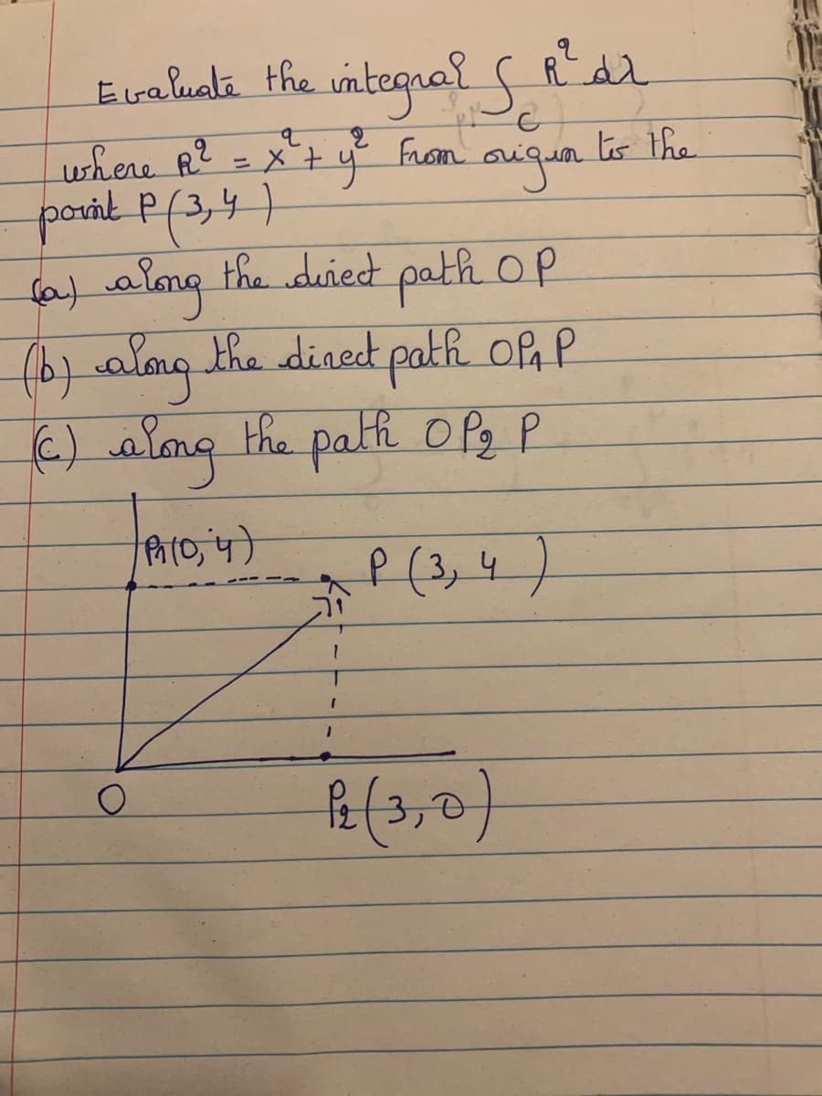Evaluate the
integral s Rar
where R2 = x+ y From
poral P(3,4)
fa) almg the duied path OP
(b)alomg.the dinect path of, P
ts the
augun
€) alng the path OPz P
P (3,4)
