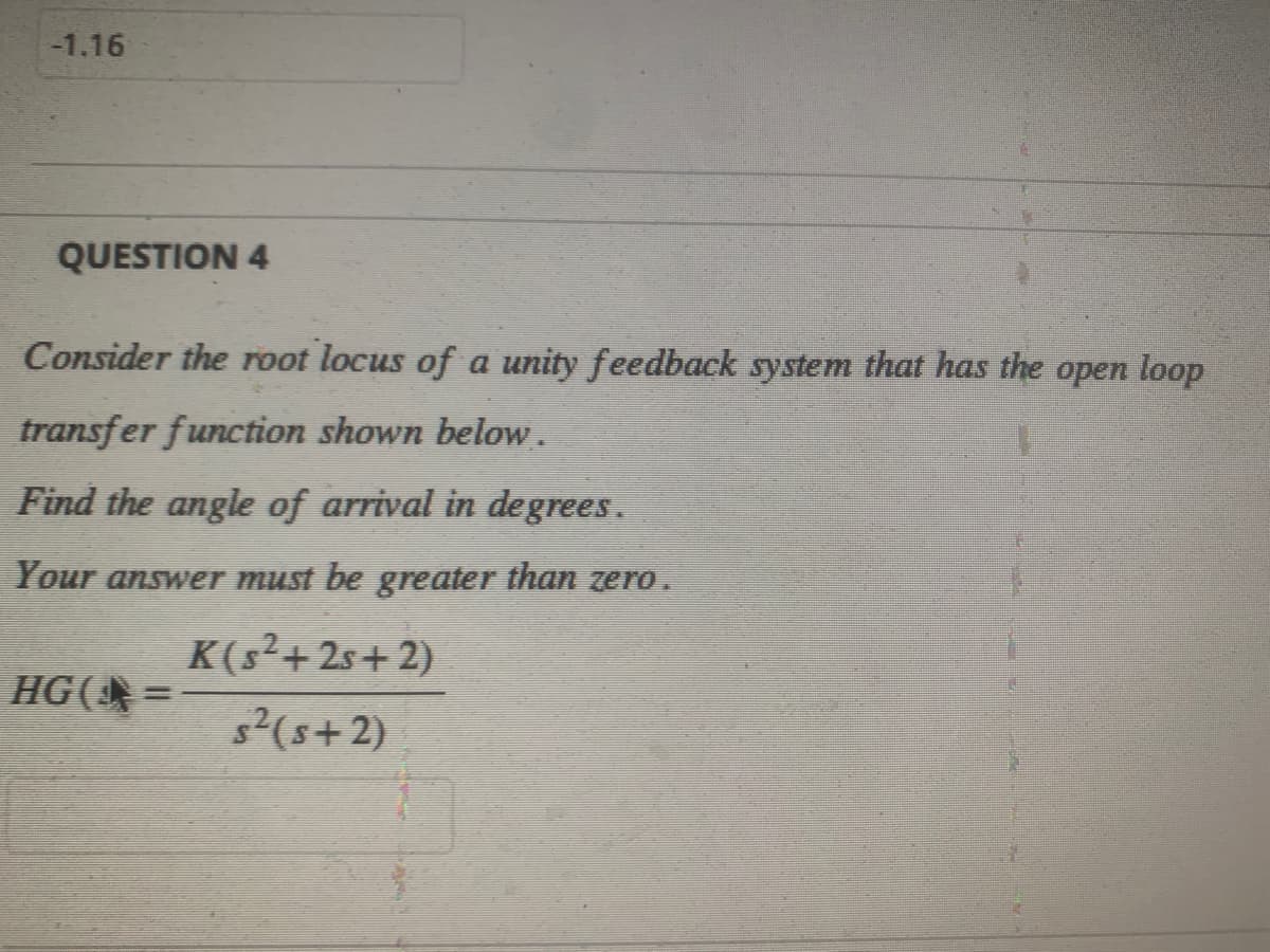 -1.16
QUESTION 4
Consider the root locus of a unity feedback system that has the open loop
transfer function shown below.
Find the angle of arrival in degrees.
Your answer must be greater than zero.
HG(¹ =
K(s²+2s+2)
s² (5+2)