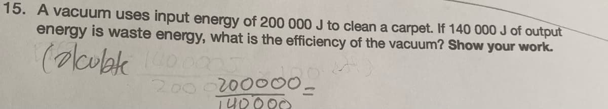 15. A vacuum uses input energy of 200 000 J to clean a carpet. If 140 000 J of output
energy is waste energy, what is the efficiency of the vacuum? Show your work.
Calculate 100.000
2000200000-
140000