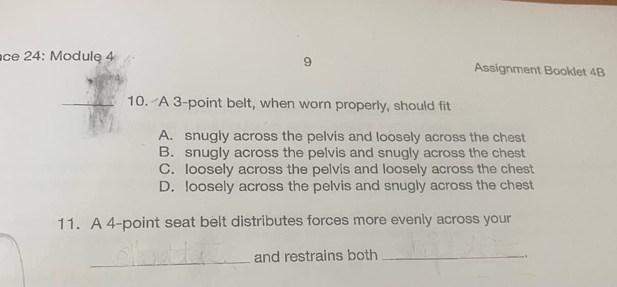 ce 24: Module 4
9
Assignment Booklet 4B
10. A 3-point belt, when worn properly, should fit
A. snugly across the pelvis and loosely across the chest
B. snugly across the pelvis and snugly across the chest
C. loosely across the pelvis and loosely across the chest
D. loosely across the pelvis and snugly across the chest
11. A 4-point seat belt distributes forces more evenly across your
and restrains both