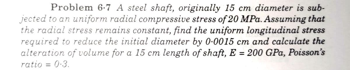 Problem 6.7 A steel shaft, originally 15 cm diameter is sub-
jected to an uniform radial compressive stress of 20 MPa. Assuming that
the radial stress remains constant, find the uniform longitudinal stress
required to reduce the initial diameter by 0.0015 cm and calculate the
alteration of volume for a 15 cm length of shaft, E = 200 GPa, Poisson's
ratio = 0.3.