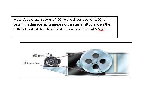 Motor A develops a power of 300 W and drives a pulley at 90 rpm.
Determinetherequired diameters of the steel shafts that drive the
pulleys A and B if the allowable shear stress ist perm = 85 Mpa.
60 mm-
90 rev/min

