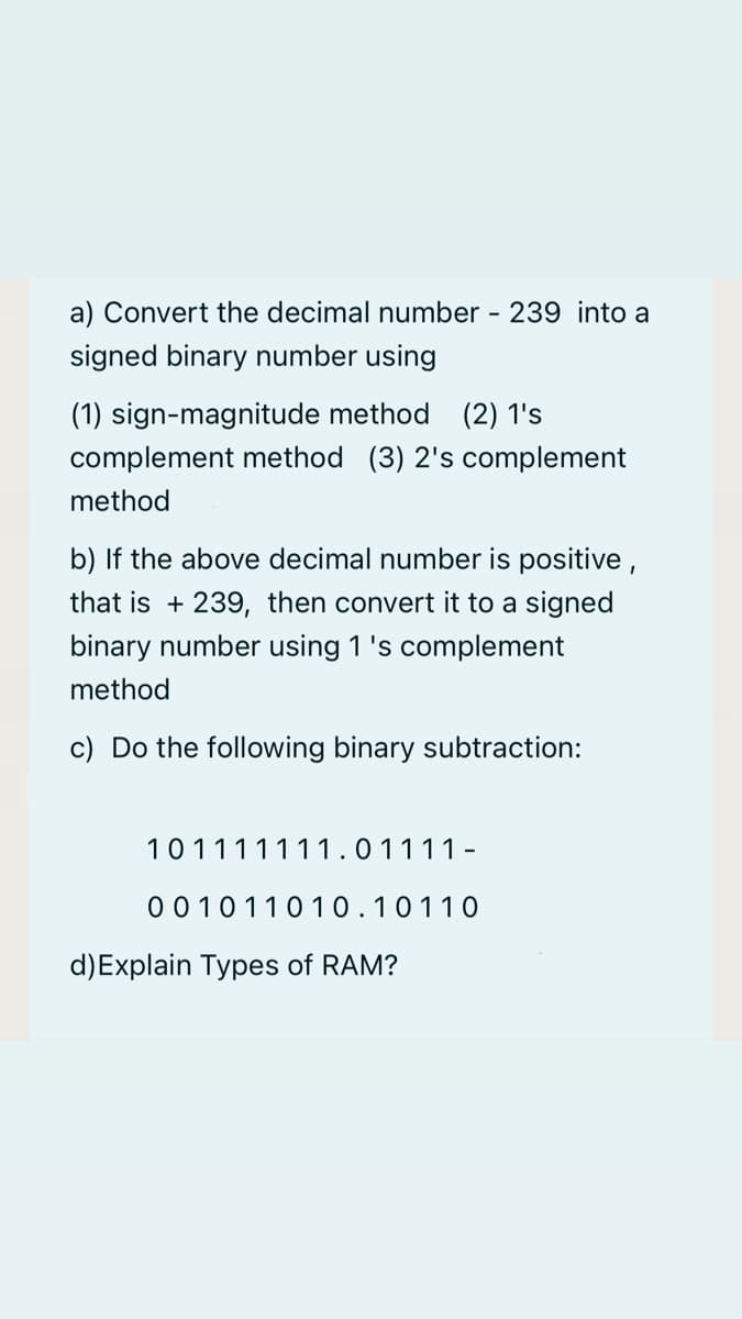 a) Convert the decimal number - 239 into a
signed binary number using
(1) sign-magnitude method (2) 1's
complement method (3) 2's complement
method
b) If the above decimal number is positive ,
that is + 239, then convert it to a signed
binary number using 1 's complement
method
c) Do the following binary subtraction:
101111111.01111-
001011010.10110
d)Explain Types of RAM?
