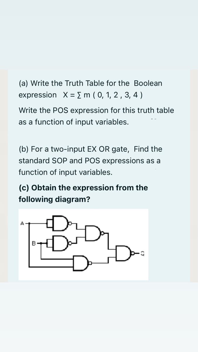 (a) Write the Truth Table for the Boolean
expression X = { m ( 0, 1, 2 , 3, 4)
Write the POS expression for this truth table
as a function of input variables.
(b) For a two-input EX OR gate, Find the
standard SOP and POS expressions as a
function of input variables.
(c) Obtain the expression from the
following diagram?
A
B
