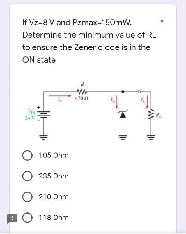 If Vz=8 V and Pzmax=150mW.
Determine the minimum value of RL
to ensure the Zener diode is in the
ON state
R
ww
470 02
IT
VIN
24 V
RL
O 105 Ohm
O 235 Ohm
O 210 Ohm
O 118 Ohm
T