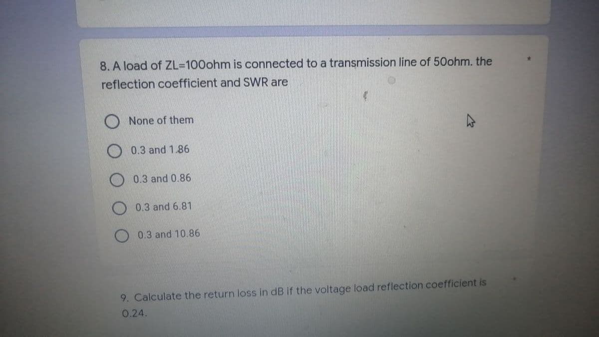 8. A load of ZL-100ohm is connected to a transmission line of 50ohm. the
reflection coefficient and SWR are
None of them
0.3 and 1.86
0.3 and 0.86
0.3 and 6.81
0.3 and 10.86
9. Calculate the return loss in dB if the voltage load reflection coefficient is
0.24.