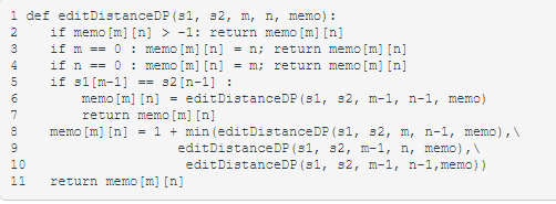 1 def editDistanceDP (s1, s2, m, n, memo) :
if memo [m] [n] > -1: return memo [m] [n]
if m == 0: memo [m] [n] = n; return memo [m] [n]
if n == 0 : memo [m] [n]
if s1[m-1]
2
3
4
= m; return memo [m] [n]
s2 [n-1] :
= editDistanceDP (s1, s2, m-1, n-1, memo)
==
6.
memo [m] [n]
return memo [m] [n]
memo [m] [n] = 1 + min (editDistanceDP (s1, 32, m, n-1, memo),\
7
editDistanceDP (s1, s 2, m-1, n, memo),
editDistanceDP (s1, s2, m-1, n-1, memo))
10
11
return memo [m] [n]
