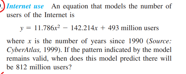 Internet use An equation that models the number of
users of the Internet is
y = 11.786x2 – 142.214x + 493 million users
where x is the number of years since 1990 (Source:
CyberAtlas, 1999). If the pattern indicated by the model
remains valid, when does this model predict there will
be 812 million users?
