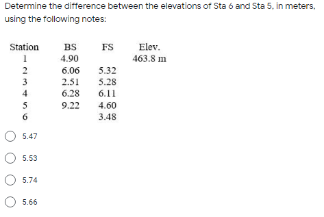 Determine the difference between the elevations of Sta ó and Sta 5, in meters,
using the following notes:
Station
BS
FS
Elev.
1
4.90
463.8 m
2
6.06
5.32
3
2.51
5.28
4
6.28
6.11
5
9.22
4.60
3.48
5.47
О 5.53
O 5.74
O 5.66

