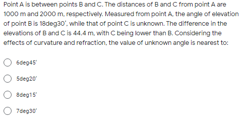 Point A is between points Band C. The distances of B and C from point A are
1000 m and 2000 m, respectively. Measured from point A, the angle of elevation
of point B is 18deg30", while that of point C is unknown. The difference in the
elevations of B and C is 44.4 m, with C being lower than B. Considering the
effects of curvature and refraction, the value of unknown angle is nearest to:
6deg45'
5deg20'
8deg15'
7deg30'
