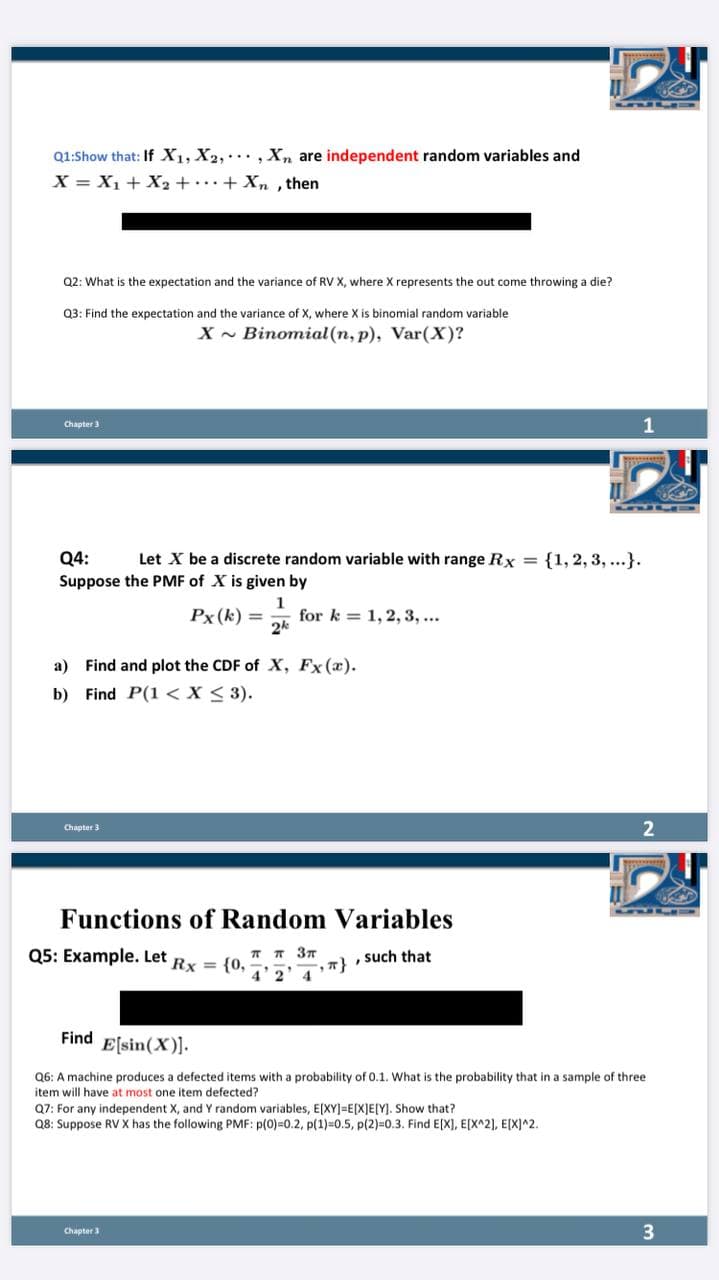 Q1:Show that: If X1, X2, , Xn are independent random variables and
X = X1 + X2 ++Xn, then
Q2: What is the expectation and the variance of RV X, where X represents the out come throwing a die?
Q3: Find the expectation and the variance of X, where X is binomial random variable
X - Binomial (n, p), Var(X)?
1
Chapter 3
Let X be a discrete random variable with range Rx = {1, 2, 3, ...}.
Q4:
Suppose the PMF of X is given by
1
for k = 1, 2, 3, ...
2k
Px (k) =
a) Find and plot the CDF of X, Fx (a).
b) Find P(1 < X < 3).
Chapter 3
Functions of Random Variables
Q5: Example. Let Rx = {0,
T T 37
, such that
4'2
4.
Find E[sin(X)].
Q6: A machine produces a defected items with a probability of 0.1. What is the probability that in a sample of three
item will have at most one item defected?
Q7: For any independent X, and Y random variables, E[XY]=E[X]E[Y]. Show that?
Q8: Suppose RV X has the following PMF: p(0)=0.2, p(1)=0.5, p(2)=0.3. Find E[X], E[X^2], E[X]^2.
3
Chapter 3
