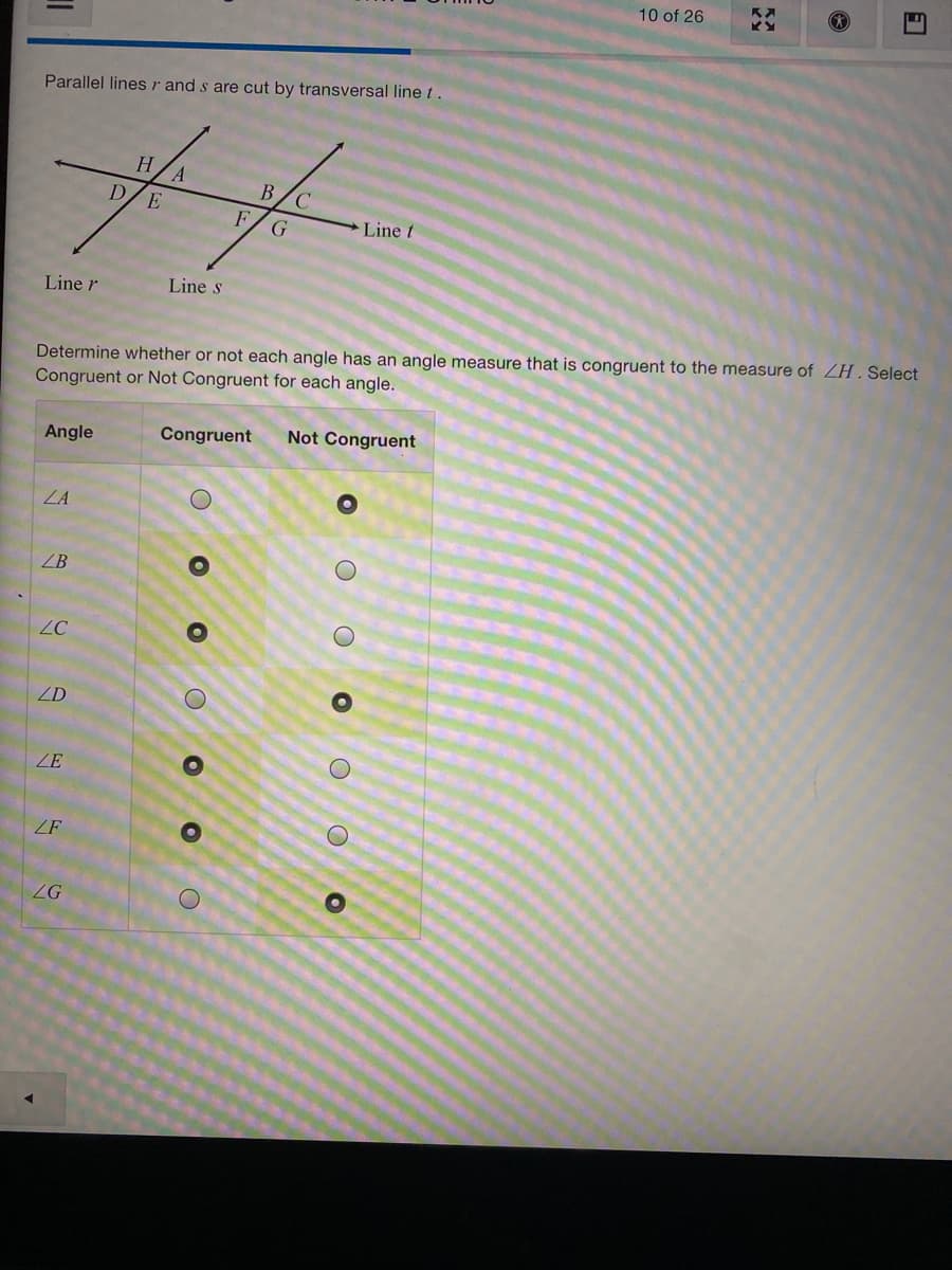 10 of 26
Parallel linesr and s are cut by transversal line t.
Н.
B/C
D/E
F
G
Line t
Line r
Line s
Determine whether or not each angle has an angle measure that is congruent to the measure of ZH. Select
Congruent or Not Congruent for each angle.
Congruent
Not Congruent
Angle
ZA
ZB
ZC
ZD
ZE
ZF
ZG
O O O
