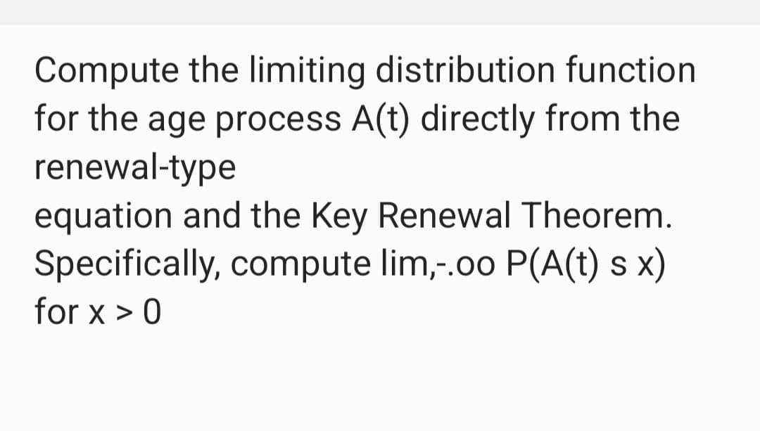 Compute the limiting distribution function
for the age process A(t) directly from the
renewal-type
equation and the Key Renewal Theorem.
Specifically, compute lim,-.00 P(A(t) s x)
for x > 0