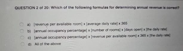 QUESTION 2 of 20: Which of the following formulas for determining annual revenue is correct?
a) [revenue per available room] x [average daily rate] x 365
b) [annual occupancy percentage] x [number of rooms] x [days open] x [the daily rate]
c) [annual occupancy percentage] x [revenue per available room] x 365 x [the daily rate]
Od) All of the above