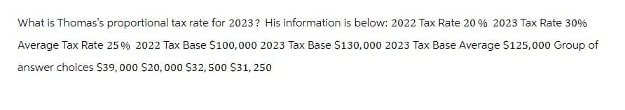 What is Thomas's proportional tax rate for 2023? His information is below: 2022 Tax Rate 20 % 2023 Tax Rate 30%
Average Tax Rate 25% 2022 Tax Base $100,000 2023 Tax Base $130,000 2023 Tax Base Average $125,000 Group of
answer choices $39,000 $20,000 $32, 500 $31, 250