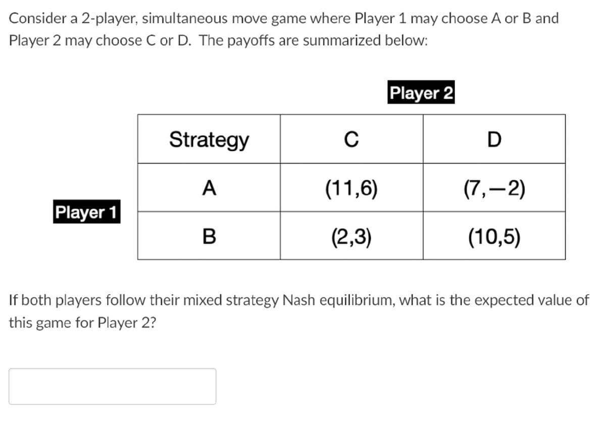 Consider a 2-player, simultaneous move game where Player 1 may choose A or B and
Player 2 may choose C or D. The payoffs are summarized below:
Player 2
Strategy
C
D
A
(11,6)
(7,-2)
Player 1
B
(2,3)
(10,5)
If both players follow their mixed strategy Nash equilibrium, what is the expected value of
this game for Player 2?